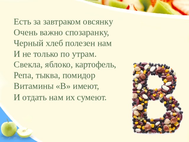 Есть за завтраком овсянку Очень важно спозаранку, Черный хлеб полезен нам И не только по утрам. Свекла, яблоко, картофель, Репа, тыква, помидор Витамины «В» имеют, И отдать нам их сумеют.     