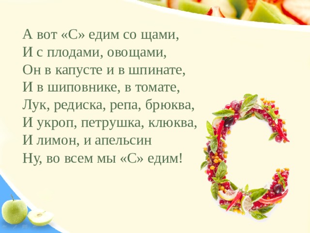 А вот «С» едим со щами, И с плодами, овощами, Он в капусте и в шпинате, И в шиповнике, в томате, Лук, редиска, репа, брюква, И укроп, петрушка, клюква, И лимон, и апельсин Ну, во всем мы «С» едим!   