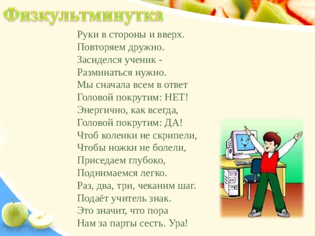 Руки в стороны и вверх. Повторяем дружно. Засиделся ученик - Разминаться нужно. Мы сначала всем в ответ Головой покрутим: НЕТ! Энергично, как всегда, Головой покрутим: ДА! Чтоб коленки не скрипели, Чтобы ножки не болели, Приседаем глубоко, Поднимаемся легко. Раз, два, три, чеканим шаг. Подаёт учитель знак. Это значит, что пора Нам за парты сесть. Ура! 