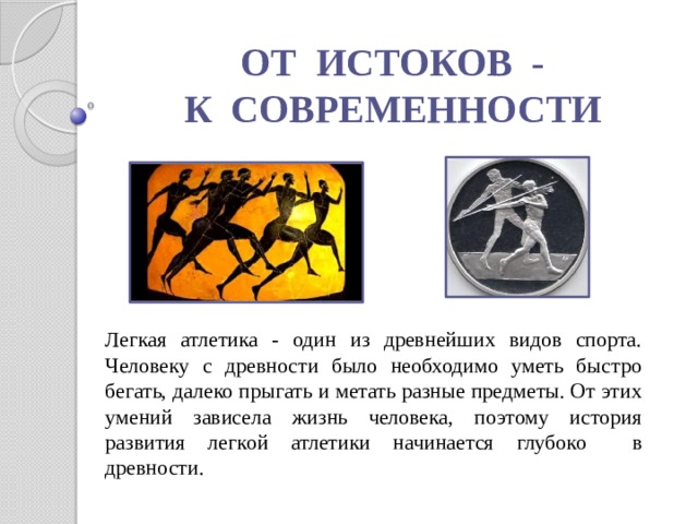 ОТ ИСТОКОВ - К СОВРЕМЕННОСТИ Легкая атлетика - один из древнейших видов спорта. Человеку с древности было необходимо уметь быстро бегать, далеко прыгать и метать разные предметы. От этих умений зависела жизнь человека, поэтому история развития легкой атлетики начинается глубоко в древности. 