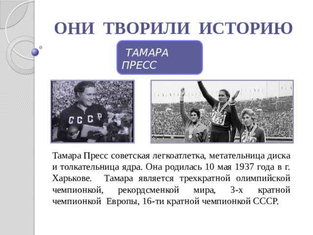 Тамара Пресс советская легкоатлетка, метательница диска и толкательница ядра. Она родилась 10 мая 1937 года в г. Харькове. Тамара является трехкратной олимпийской чемпионкой, рекордсменкой мира, 3-х кратной чемпионкой Европы, 16-ти кратной чемпионкой СССР. ОНИ ТВОРИЛИ ИСТОРИЮ  ТАМАРА ПРЕСС 