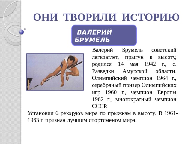 ОНИ ТВОРИЛИ ИСТОРИЮ  ВАЛЕРИЙ БРУМЕЛЬ Валерий Брумель советский легкоатлет, прыгун в высоту, родился 14 мая 1942 г., с. Разведки Амурской области. Олимпийский чемпион 1964 г., серебряный призер Олимпийских игр 1960 г., чемпион Европы 1962 г., многократный чемпион СССР. Установил 6 рекордов мира по прыжкам в высоту. В 1961-1963 г. признан лучшим спортсменом мира.  