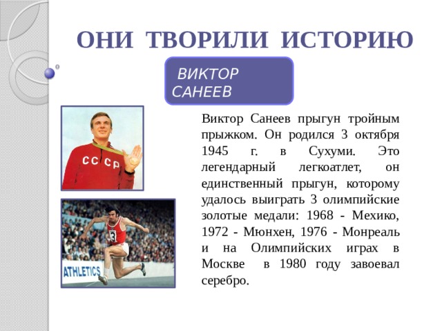 ОНИ ТВОРИЛИ ИСТОРИЮ  ВИКТОР САНЕЕВ Виктор Санеев прыгун тройным прыжком. Он родился 3 октября 1945 г. в Сухуми. Это легендарный легкоатлет, он единственный прыгун, которому удалось выиграть 3 олимпийские золотые медали: 1968 - Мехико, 1972 - Мюнхен, 1976 - Монреаль и на Олимпийских играх в Москве в 1980 году завоевал серебро. 