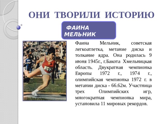 ОНИ ТВОРИЛИ ИСТОРИЮ  ФАИНА МЕЛЬНИК Фаина Мельник, советская легкоатлетка, метание диска и толкание ядра. Она родилась 9 июня 1945г., г.Бакота Хмельницкая область. Двукратная чемпионка Европы 1972 г., 1974 г., олимпийская чемпионка 1972 г. в метании диска - 66.62м. Участница трех Олимпийских игр, многократная чемпионка мира, установила 11 мировых рекордов.  