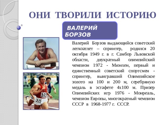 ОНИ ТВОРИЛИ ИСТОРИЮ  ВАЛЕРИЙ БОРЗОВ Валерий Борзов выдающийся советский легкоатлет – спринтер, родился 20 октября 1949 г. в г. Самбор Львовской области, двукратный олимпийский чемпион 1972 - Мюнхен, первый и единственный советский спортсмен - спринтер, выигравший Олимпийское золото на 100 и 200 м, серебряную медаль в эстафете 4х100 м. Призер Олимпийских игр 1976 - Монреаль, чемпион Европы, многократный чемпион СССР в 1968-1977 г. СССР. 