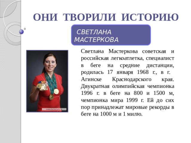ОНИ ТВОРИЛИ ИСТОРИЮ  СВЕТЛАНА МАСТЕРКОВА Светлана Мастеркова советская и российская легкоатлетка, специалист в беге на средние дистанции, родилась 17 января 1968 г., в г. Агинске Краснодарского края. Двукратная олимпийская чемпионка 1996 г. в беге на 800 и 1500 м, чемпионка мира 1999 г. Ей до сих пор принадлежат мировые рекорды в беге на 1000 м и 1 милю. 