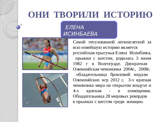 ОНИ ТВОРИЛИ ИСТОРИЮ  ЕЛЕНА ИСИНБАЕВА Самой титулованной легкоатлеткой за всю новейшую историю является российская прыгунья Елена Исинбаева, прыжки с шестом, родилась 3 июня 1982 г в Волгограде. Двукратная Олимпийская чемпионка 2004г., 2008г,  обладательница бронзовой медали Олимпийских игр 2012 г, 3-х кратная чемпионка мира на открытом воздухе и 4-х кратная - в помещении. Обладательница 28 мировых рекордов в прыжках с шестом среди женщин. 