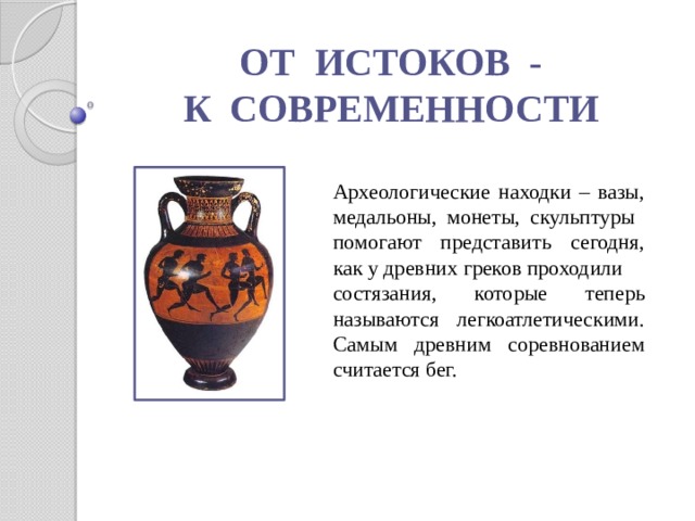 ОТ ИСТОКОВ - К СОВРЕМЕННОСТИ Археологические находки – вазы, медальоны, монеты, скульптуры помогают представить сегодня, как у древних греков проходили состязания, которые теперь называются легкоатлетическими. Самым древним соревнованием считается бег. 