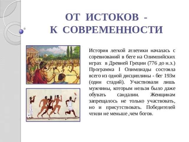 ОТ ИСТОКОВ - К СОВРЕМЕННОСТИ История легкой атлетики началась с соревнований в беге на Олимпийских играх в Древней Греции (776 до н.э.) Программа I Олимпиады состояла всего из одной дисциплины - бег 193м (один стадий). Участвовали лишь мужчины, которым нельзя было даже обувать сандалии. Женщинам запрещалось не только участвовать, но и присутствовать. Победителей чтили не меньше ,чем богов . 