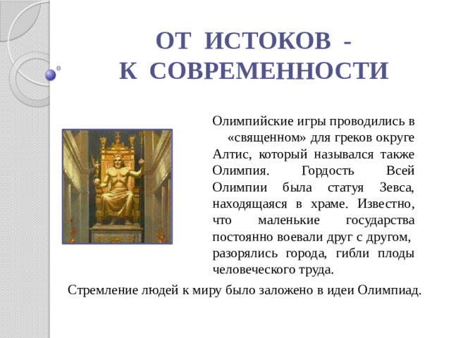 ОТ ИСТОКОВ - К СОВРЕМЕННОСТИ Олимпийские игры проводились в «священном» для греков округе Алтис, который назывался также Олимпия. Гордость Всей Олимпии была статуя Зевса, находящаяся в храме. Известно, что маленькие государства постоянно воевали друг с другом, разорялись города, гибли плоды человеческого труда. Стремление людей к миру было заложено в идеи Олимпиад. 