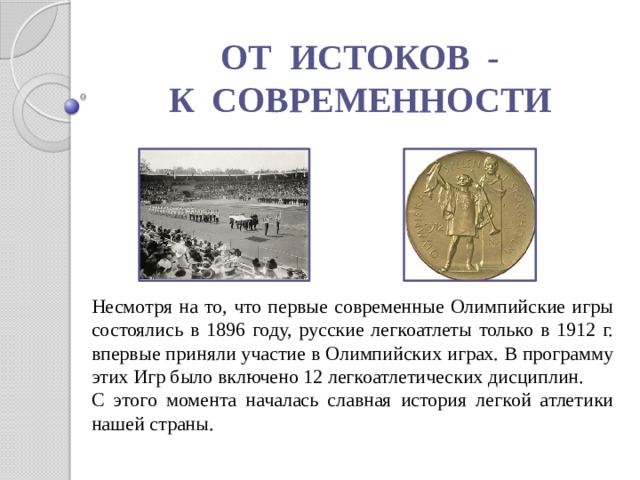 ОТ ИСТОКОВ - К СОВРЕМЕННОСТИ Несмотря на то, что первые современные Олимпийские игры состоялись в 1896 году, русские легкоатлеты только в 1912 г. впервые приняли участие в Олимпийских играх. В программу этих Игр было включено 12 легкоатлетических дисциплин. С этого момента началась славная история легкой атлетики нашей страны. 
