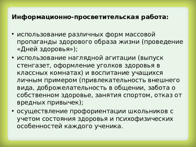 Информационно-просветительская работа:  использование различных форм массовой пропаганды здорового образа жизни (проведение «Дней здоровья»); использование наглядной агитации (выпуск стенгазет, оформление уголков здоровья в классных комнатах) и воспитание учащихся личным примером (привлекательность внешнего вида, доброжелательность в общении, забота о собственном здоровье, занятия спортом, отказ от вредных привычек); осуществление профориентации школьников с учетом состояния здоровья и психофизических особенностей каждого ученика. 