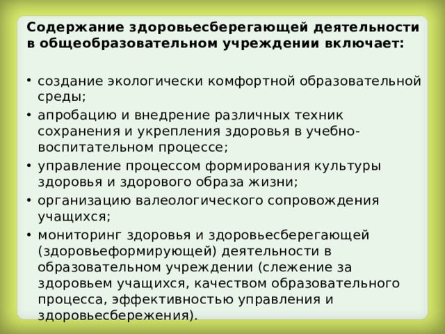 Содержание здоровьесберегающей деятельности в общеобразовательном учреждении включает:  создание экологически комфортной образовательной среды; апробацию и внедрение различных техник сохранения и укрепления здоровья в учебно-воспитательном процессе; управление процессом формирования культуры здоровья и здорового образа жизни; организацию валеологического сопровождения учащихся; мониторинг здоровья и здоровьесберегающей (здоровьеформирующей) деятельности в образовательном учреждении (слежение за здоровьем учащихся, качеством образовательного процесса, эффективностью управления и здоровьесбережения). 