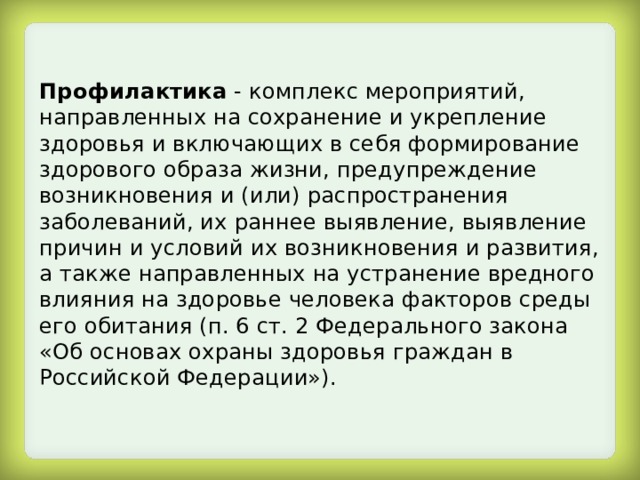 Профилактика - комплекс мероприятий, направленных на сохранение и укрепление здоровья и включающих в себя формирование здорового образа жизни, предупреждение возникновения и (или) распространения заболеваний, их раннее выявление, выявление причин и условий их возникновения и развития, а также направленных на устранение вредного влияния на здоровье человека факторов среды его обитания (п. 6 ст. 2 Федерального закона «Об основах охраны здоровья граждан в Российской Федерации»). 