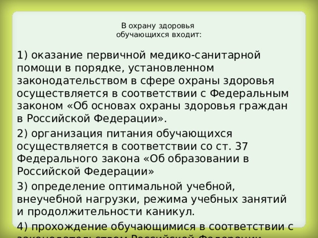 В охрану здоровья  обучающихся входит:   1) оказание первичной медико-санитарной помощи в порядке, установленном законодательством в сфере охраны здоровья осуществляется в соответствии с Федеральным законом «Об основах охраны здоровья граждан в Российской Федерации». 2) организация питания обучающихся осуществляется в соответствии со ст. 37 Федерального закона «Об образовании в Российской Федерации» 3) определение оптимальной учебной, внеучебной нагрузки, режима учебных занятий и продолжительности каникул. 4) прохождение обучающимися в соответствии с законодательством Российской Федерации периодических медицинских осмотров и диспансеризации. 