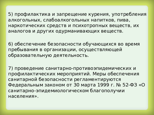 5) профилактика и запрещение курения, употребления алкогольных, слабоалкогольных напитков, пива, наркотических средств и психотропных веществ, их аналогов и других одурманивающих веществ. 6) обеспечение безопасности обучающихся во время пребывания в организации, осуществляющей образовательную деятельность. 7) проведение санитарно-противоэпидемических и профилактических мероприятий. Меры обеспечения санитарной безопасности регламентируются Федеральным законом от 30 марта 1999 г. № 52-ФЗ «О санитарно-эпидемиологическом благополучии населения». 