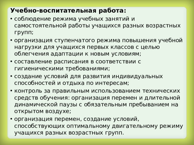 Учебно-воспитательная работа: соблюдение режима учебных занятий и самостоятельной работы учащихся разных возрастных групп; организация ступенчатого режима повышения учебной нагрузки для учащихся первых классов с целью облегчения адаптации к новым условиям; составление расписания в соответствии с гигиеническими требованиями; создание условий для развития индивидуальных способностей и отдыха по интересам; контроль за правильным использованием технических средств обучения: организация перемен и длительной динамической паузы с обязательным пребыванием на открытом воздухе; организация перемен, создание условий, способствующих оптимальному двигательному режиму учащихся разных возрастных групп. 