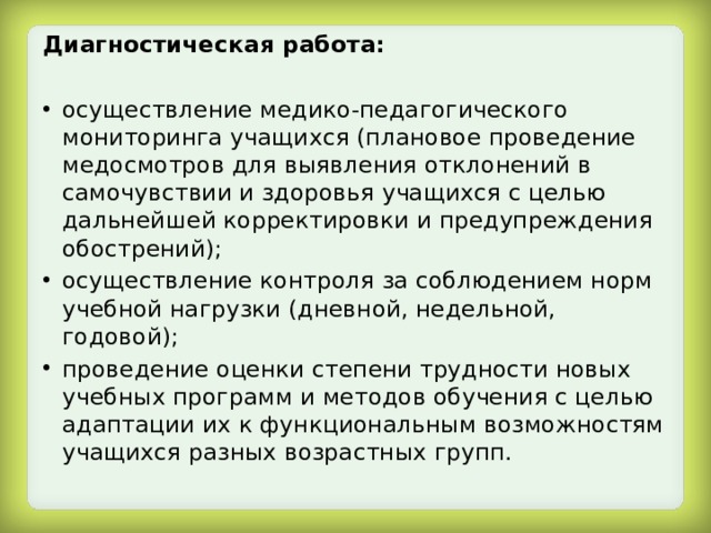 Диагностическая работа:  осуществление медико-педагогического мониторинга учащихся (плановое проведение медосмотров для выявления отклонений в самочувствии и здоровья учащихся с целью дальнейшей корректировки и предупреждения обострений); осуществление контроля за соблюдением норм учебной нагрузки (дневной, недельной, годовой); проведение оценки степени трудности новых учебных программ и методов обучения с целью адаптации их к функциональным возможностям учащихся разных возрастных групп. 