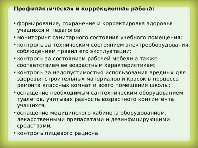 Профилактическая и коррекционная работа:  формирование, сохранение и корректировка здоровья учащихся и педагогов; мониторинг санитарного состояния учебного помещения; контроль за техническим состоянием электрооборудования, соблюдением правил его эксплуатации; контроль за состоянием рабочей мебели а также соответствием ее возрастным характеристикам; контроль за недопустимостью использования вредных для здоровья строительных материалов и красок в процессе ремонта классных комнат и всего помещения школы; оснащение необходимым сантехническим оборудованием туалетов, учитывая разность возрастного контингента учащихся; оснащение медицинского кабинета оборудованием, лекарственными препаратами и дезинфицирующими средствами; контроль пищевого рациона. 