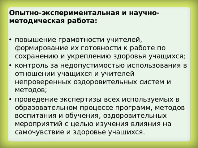 Опытно-экспериментальная и научно-методическая работа:  повышение грамотности учителей, формирование их готовности к работе по сохранению и укреплению здоровья учащихся; контроль за недопустимостью использования в отношении учащихся и учителей непроверенных оздоровительных систем и методов; проведение экспертизы всех используемых в образовательном процессе программ, методов воспитания и обучения, оздоровительных мероприятий с целью изучения влияния на самочувствие и здоровье учащихся. 