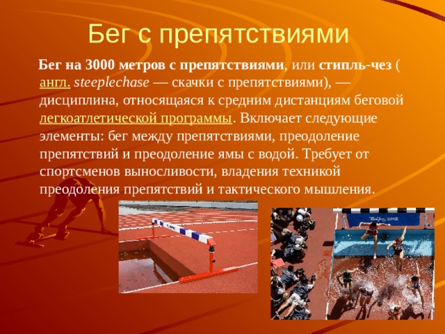 Бег с препятствиями  Бег на 3000 метров с препятствиями , или стипль-чез ( англ.   steeplechase  — скачки с препятствиями), — дисциплина, относящаяся к средним дистанциям беговой легкоатлетической программы . Включает следующие элементы: бег между препятствиями, преодоление препятствий и преодоление ямы с водой. Требует от спортсменов выносливости, владения техникой преодоления препятствий и тактического мышления. 