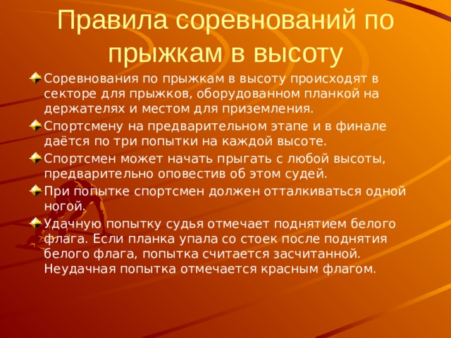 Правила соревнований по прыжкам в высоту Соревнования по прыжкам в высоту происходят в секторе для прыжков, оборудованном планкой на держателях и местом для приземления. Спортсмену на предварительном этапе и в финале даётся по три попытки на каждой высоте. Спортсмен может начать прыгать с любой высоты, предварительно оповестив об этом судей. При попытке спортсмен должен отталкиваться одной ногой. Удачную попытку судья отмечает поднятием белого флага. Если планка упала со стоек после поднятия белого флага, попытка считается засчитанной. Неудачная попытка отмечается красным флагом. 