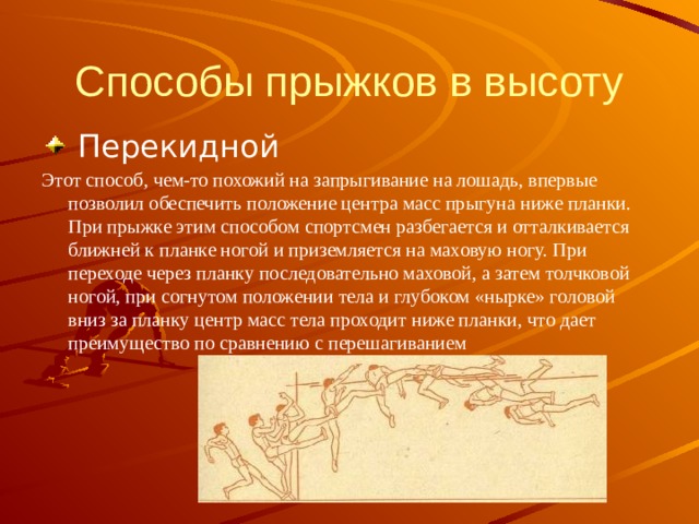 Способы прыжков в высоту  Перекидной Этот способ, чем-то похожий на запрыгивание на лошадь, впервые позволил обеспечить положение центра масс прыгуна ниже планки. При прыжке этим способом спортсмен разбегается и отталкивается ближней к планке ногой и приземляется на маховую ногу. При переходе через планку последовательно маховой, а затем толчковой ногой, при согнутом положении тела и глубоком «нырке» головой вниз за планку центр масс тела проходит ниже планки, что дает преимущество по сравнению с перешагиванием 