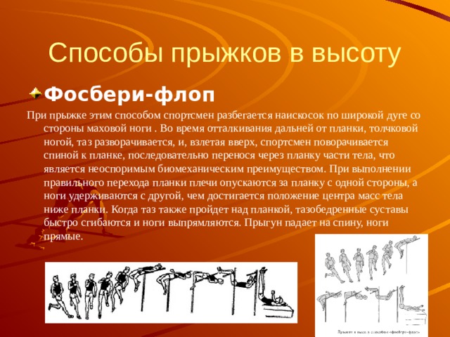 Способы прыжков в высоту Фосбери-флоп При прыжке этим способом спортсмен разбегается наискосок по широкой дуге со стороны маховой ноги . Во время отталкивания дальней от планки, толчковой ногой, таз разворачивается, и, взлетая вверх, спортсмен поворачивается спиной к планке, последовательно перенося через планку части тела, что является неоспоримым биомеханическим преимуществом. При выполнении правильного перехода планки плечи опускаются за планку с одной стороны, а ноги удерживаются с другой, чем достигается положение центра масс тела ниже планки. Когда таз также пройдет над планкой, тазобедренные суставы быстро сгибаются и ноги выпрямляются. Прыгун падает на спину, ноги прямые. 