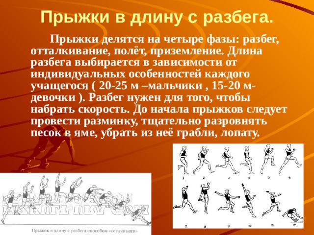 Прыжки в длину с разбега.           Прыжки делятся на четыре фазы: разбег, отталкивание, полёт, приземление. Длина разбега выбирается в зависимости от индивидуальных особенностей каждого учащегося ( 20-25 м –мальчики , 15-20 м- девочки ). Разбег нужен для того, чтобы набрать скорость. До начала прыжков следует провести разминку, тщательно разровнять песок в яме, убрать из неё грабли, лопату. 