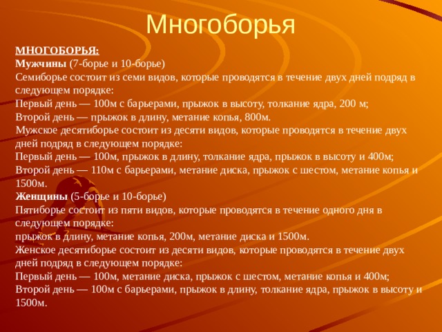Многоборья МНОГОБОРЬЯ:  Мужчины  (7-борье и 10-борье)  Семиборье состоит из семи видов, которые проводятся в течение двух дней подряд в следующем порядке:  Первый день — 100м с барьерами, прыжок в высоту, толкание ядра, 200 м;  Второй день — прыжок в длину, метание копья, 800м.  Мужское десятиборье состоит из десяти видов, которые проводятся в течение двух дней подряд в следующем порядке:  Первый день — 100м, прыжок в длину, толкание ядра, прыжок в высоту и 400м;  Второй день — 110м с барьерами, метание диска, прыжок с шестом, метание копья и 1500м.  Женщины  (5-борье и 10-борье)  Пятиборье состоит из пяти видов, которые проводятся в течение одного дня в следующем порядке:  прыжок в длину, метание копья, 200м, метание диска и 1500м.  Женское десятиборье состоит из десяти видов, которые проводятся в течение двух дней подряд в следующем порядке:  Первый день — 100м, метание диска, прыжок с шестом, метание копья и 400м;  Второй день — 100м с барьерами, прыжок в длину, толкание ядра, прыжок в высоту и 1500м. 