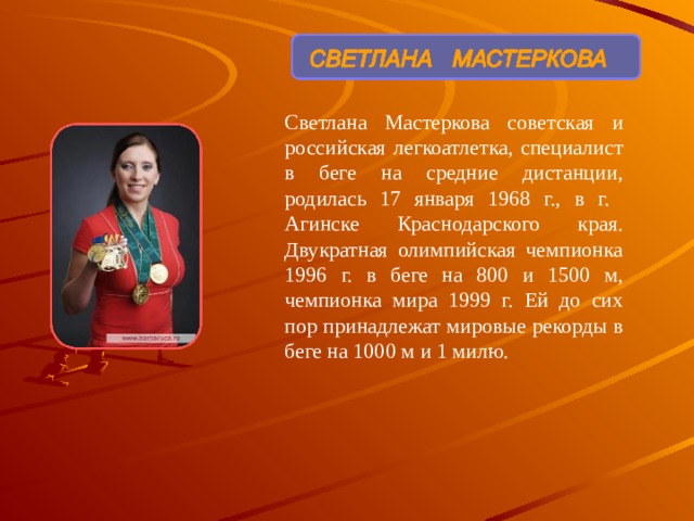 Светлана Мастеркова советская и российская легкоатлетка, специалист в беге на средние дистанции, родилась 17 января 1968 г., в г. Агинске Краснодарского края. Двукратная олимпийская чемпионка 1996 г. в беге на 800 и 1500 м, чемпионка мира 1999 г. Ей до сих пор принадлежат мировые рекорды в беге на 1000 м и 1 милю. 