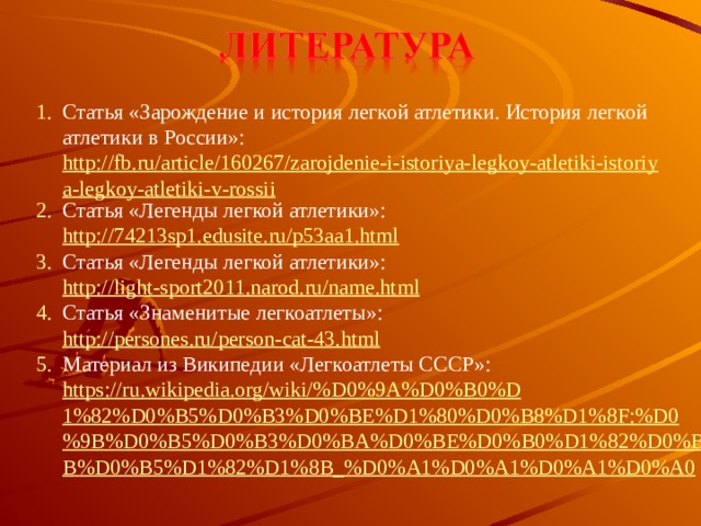 Статья «Зарождение и история легкой атлетики. История легкой атлетики в России»:   http://fb.ru/article/160267/zarojdenie-i-istoriya-legkoy-atletiki-istoriya-legkoy-atletiki-v-rossii Статья «Легенды легкой атлетики»: http://74213sp1.edusite.ru/p53aa1.html  Статья «Легенды легкой атлетики»: http://light-sport2011.narod.ru/name.html  Статья «Знаменитые легкоатлеты»: http://persones.ru/person-cat-43.html  Материал из Википедии «Легкоатлеты СССР»: https://ru.wikipedia.org/wiki/%D0%9A%D0%B0%D1%82%D0%B5%D0%B3%D0%BE%D1%80%D0%B8%D1%8F:%D0%9B%D0%B5%D0%B3%D0%BA%D0%BE%D0%B0%D1%82%D0%BB%D0%B5%D1%82%D1%8B_%D0%A1%D0%A1%D0%A1%D0%A0  