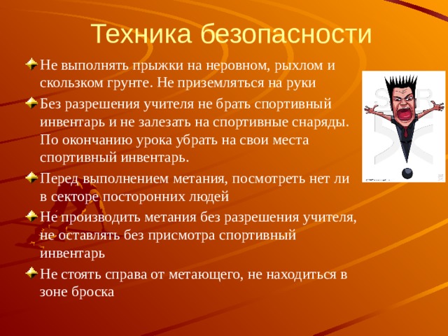 Техника безопасности Не выполнять прыжки на неровном, рыхлом и скользком грунте. Не приземляться на руки Без разрешения учителя не брать спортивный инвентарь и не залезать на спортивные снаряды. По окончанию урока убрать на свои места спортивный инвентарь. Перед выполнением метания, посмотреть нет ли в секторе посторонних людей Не производить метания без разрешения учителя, не оставлять без присмотра спортивный инвентарь Не стоять справа от метающего, не находиться в зоне броска 