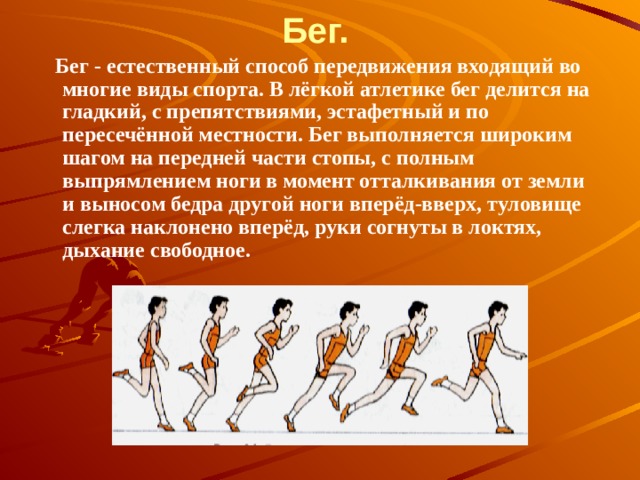Бег.       Бег - естественный способ передвижения входящий во многие виды спорта. В лёгкой атлетике бег делится на гладкий, с препятствиями, эстафетный и по пересечённой местности. Бег выполняется широким шагом на передней части стопы, с полным выпрямлением ноги в момент отталкивания от земли и выносом бедра другой ноги вперёд-вверх, туловище слегка наклонено вперёд, руки согнуты в локтях, дыхание свободное. 