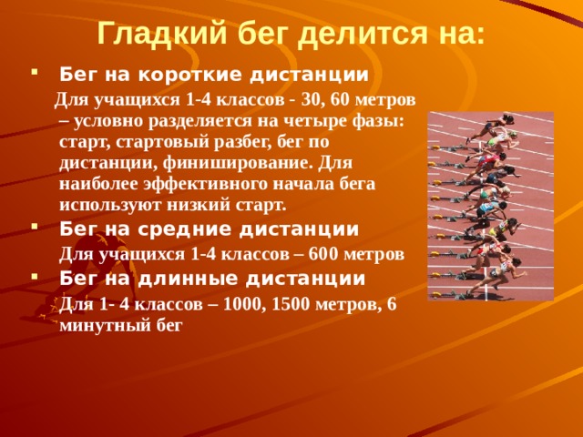 Гладкий бег делится на: Бег на короткие дистанции  Для учащихся 1-4 классов - 30, 60 метров – условно разделяется на четыре фазы: старт, стартовый разбег, бег по дистанции, финиширование. Для наиболее эффективного начала бега используют низкий старт.   Бег на средние дистанции  Для учащихся 1-4 классов – 600 метров Бег на длинные дистанции  Для 1- 4 классов – 1000, 1500 метров, 6 минутный бег          