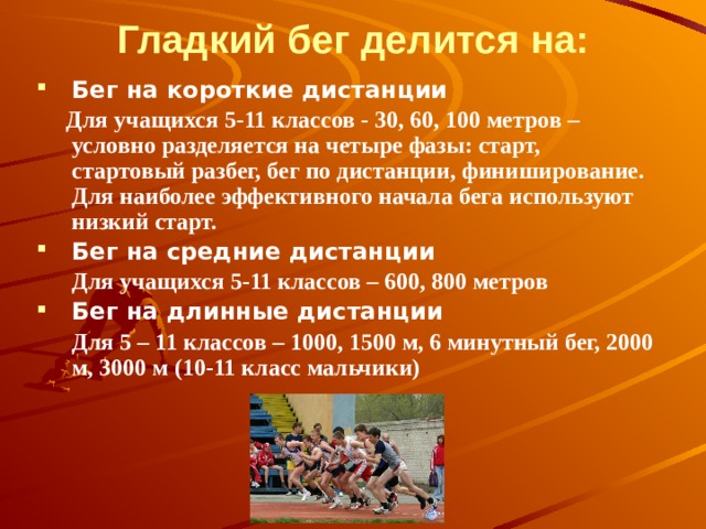Гладкий бег делится на: Бег на короткие дистанции  Для учащихся 5-11 классов - 30, 60, 100 метров – условно разделяется на четыре фазы: старт, стартовый разбег, бег по дистанции, финиширование. Для наиболее эффективного начала бега используют низкий старт.   Бег на средние дистанции  Для учащихся 5-11 классов – 600, 800 метров Бег на длинные дистанции  Для 5 – 11 классов – 1000, 1500 м, 6 минутный бег, 2000 м, 3000 м (10-11 класс мальчики)          