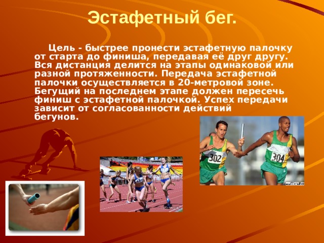 Эстафетный бег.              Цель - быстрее пронести эстафетную палочку от старта до финиша, передавая её друг другу. Вся дистанция делится на этапы одинаковой или разной протяженности. Передача эстафетной палочки осуществляется в 20-метровой зоне. Бегущий на последнем этапе должен пересечь финиш с эстафетной палочкой. Успех передачи зависит от согласованности действий бегунов.           