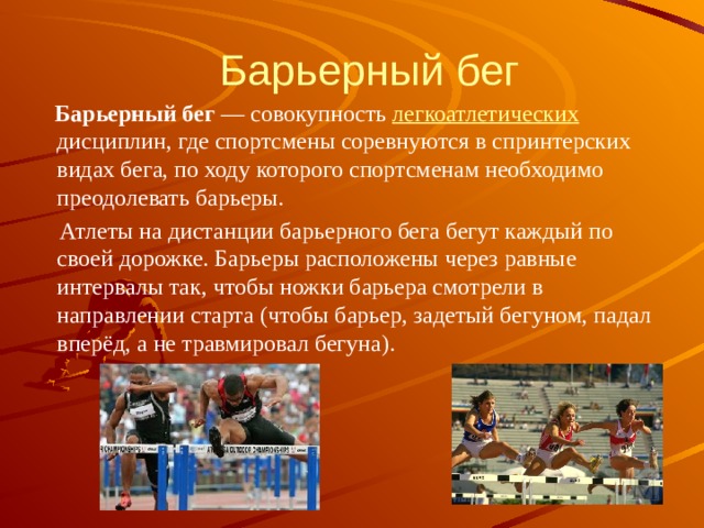 Барьерный бег  Барьерный бег  — совокупность легкоатлетических дисциплин, где спортсмены соревнуются в спринтерских видах бега, по ходу которого спортсменам необходимо преодолевать барьеры.  Атлеты на дистанции барьерного бега бегут каждый по своей дорожке. Барьеры расположены через равные интервалы так, чтобы ножки барьера смотрели в направлении старта (чтобы барьер, задетый бегуном, падал вперёд, а не травмировал бегуна). 