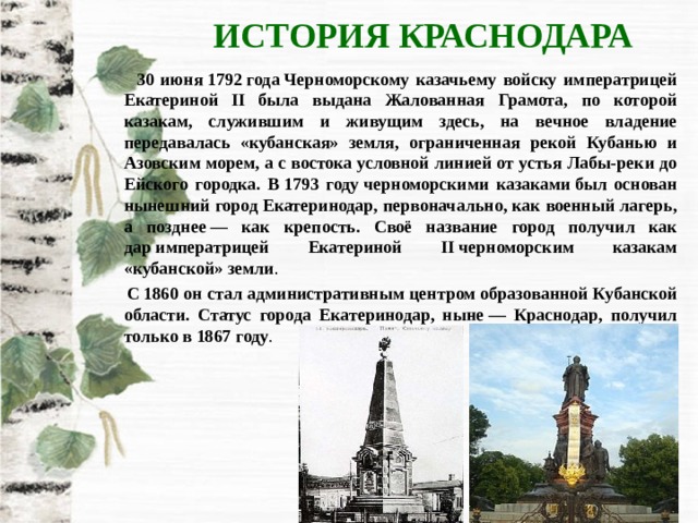 ИСТОРИЯ КРАСНОДАРА  30 июня 1792 года Черноморскому казачьему войску императрицей Екатериной II была выдана Жалованная Грамота, по которой казакам, служившим и живущим здесь, на вечное владение передавалась «кубанская» земля, ограниченная рекой Кубанью и Азовским морем, а с востока условной линией от устья Лабы-реки до Ейского городка. В 1793 году черноморскими казаками был основан нынешний город Екатеринодар, первоначально, как военный лагерь, а позднее — как крепость. Своё название город получил как дар императрицей Екатериной II черноморским казакам «кубанской» земли .  С 1860 он стал административным центром образованной Кубанской области. Статус города Екатеринодар, ныне — Краснодар, получил только в 1867 году . 