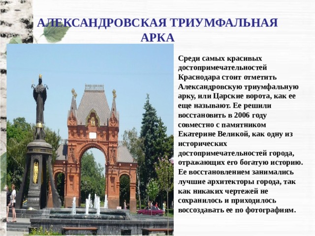 АЛЕКСАНДРОВСКАЯ ТРИУМФАЛЬНАЯ АРКА Среди самых красивых достопримечательностей Краснодара стоит отметить Александровскую триумфальную арку, или Царские ворота, как ее еще называют. Ее решили восстановить в 2006 году совместно с памятником Екатерине Великой, как одну из исторических достопримечательностей города, отражающих его богатую историю. Ее восстановлением занимались лучшие архитекторы города, так как никаких чертежей не сохранилось и приходилось воссоздавать ее по фотографиям. 