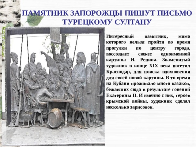 ПАМЯТНИК ЗАПОРОЖЦЫ ПИШУТ ПИСЬМО ТУРЕЦКОМУ СУЛТАНУ Интересный памятник, мимо которого нельзя пройти во время прогулки по центру города, воссоздает сюжет одноименной картины И. Репина. Знаменитый художник в конце XIX века посетил Краснодар, для поиска вдохновения для своей новой картины. В то время на Кубани проживало много казаков, бежавших сюда в результате гонений Екатерины II. И именно с них, героев крымской войны, художник сделал несколько зарисовок. 