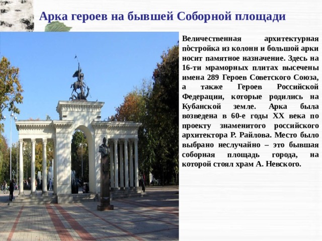 Арка героев на бывшей Соборной площади Величественная архитектурная постройка из колонн и большой арки носит памятное назначение. Здесь на 16-ти мраморных плитах высечены имена 289 Героев Советского Союза, а также Героев Российской Федерации, которые родились на Кубанской земле. Арка была возведена в 60-е годы XX века по проекту знаменитого российского архитектора Р. Райлова. Место было выбрано неслучайно – это бывшая соборная площадь города, на которой стоял храм А. Невского. . 