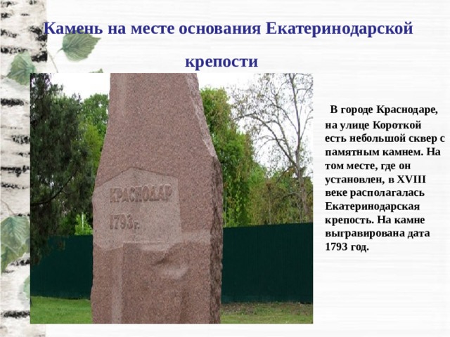   Камень на месте основания Екатеринодарской крепости       В городе Краснодаре, на улице Короткой есть небольшой сквер с памятным камнем. На том месте, где он установлен, в XVIII веке располагалась Екатеринодарская крепость. На камне выгравирована дата 1793 год. 