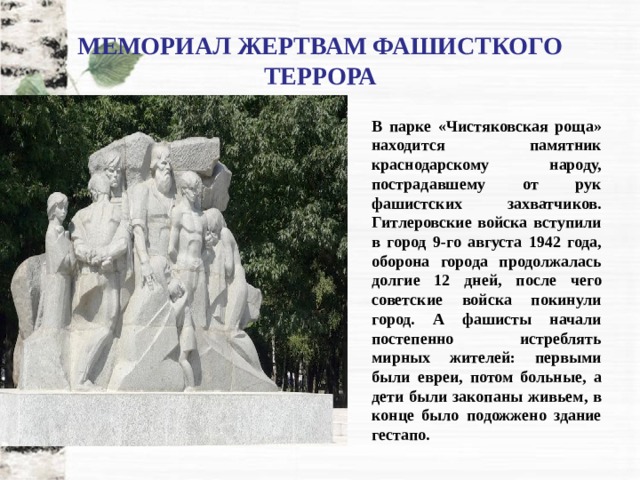 МЕМОРИАЛ ЖЕРТВАМ ФАШИСТКОГО ТЕРРОРА В парке «Чистяковская роща» находится памятник краснодарскому народу, пострадавшему от рук фашистских захватчиков. Гитлеровские войска вступили в город 9-го августа 1942 года, оборона города продолжалась долгие 12 дней, после чего советские войска покинули город. А фашисты начали постепенно истреблять мирных жителей: первыми были евреи, потом больные, а дети были закопаны живьем, в конце было подожжено здание гестапо. 