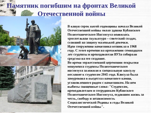 Памятник погибшим на фронтах Великой Отечественной войны   В канун сорок пятой годовщины начала Великой Отечественной войны около здания Кубанского Политехнического Института появилась трогательная скульптура – советский солдат, ставший на защиту маленькой девочки. Идея сооружения памятника возникла в 1968 году. С этого времени на протяжении семнадцати лет студенты и преподаватели ВУЗа собирали средства на его создание. Во время торжественной церемонии открытия монумента студенты Политехнического института заложили в специальную капсулу послание к студентам 2045 года. Капсула была замурована в пьедестал памятного камня, установленного рядом с памятником. На нем выбиты священные слова: 