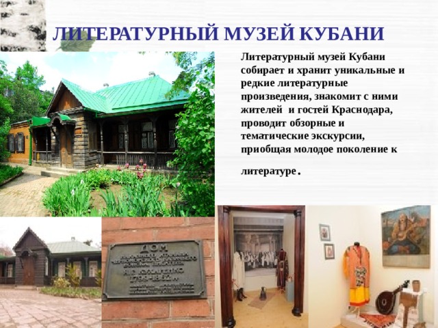 ЛИТЕРАТУРНЫЙ МУЗЕЙ КУБАНИ Литературный музей Кубани собирает и хранит уникальные и редкие литературные произведения, знакомит с ними жителей   и гостей Краснодара, проводит обзорные и тематические экскурсии, приобщая молодое поколение к литературе . 