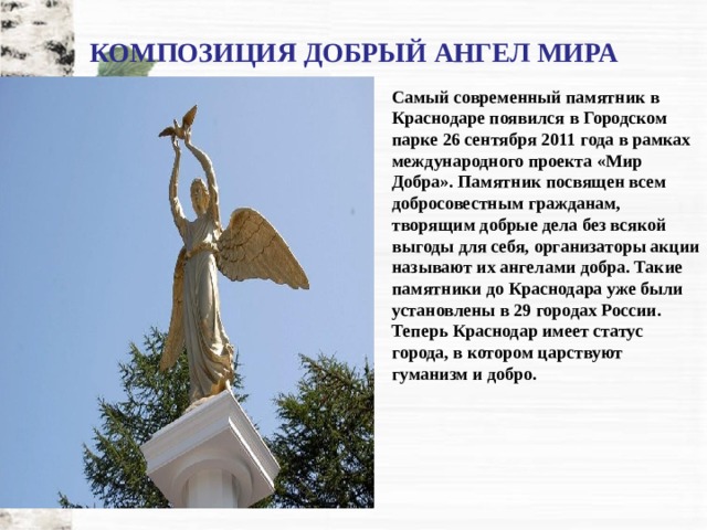КОМПОЗИЦИЯ ДОБРЫЙ АНГЕЛ МИРА Самый современный памятник в Краснодаре появился в Городском парке 26 сентября 2011 года в рамках международного проекта «Мир Добра». Памятник посвящен всем добросовестным гражданам, творящим добрые дела без всякой выгоды для себя, организаторы акции называют их ангелами добра. Такие памятники до Краснодара уже были установлены в 29 городах России. Теперь Краснодар имеет статус города, в котором царствуют гуманизм и добро. 
