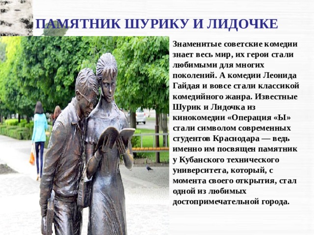 ПАМЯТНИК ШУРИКУ И ЛИДОЧКЕ Знаменитые советские комедии знает весь мир, их герои стали любимыми для многих поколений. А комедии Леонида Гайдая и вовсе стали классикой комедийного жанра. Известные Шурик и Лидочка из кинокомедии «Операция «Ы» стали символом современных студентов Краснодара — ведь именно им посвящен памятник у Кубанского технического университета, который, с момента своего открытия, стал одной из любимых достопримечательной города. 