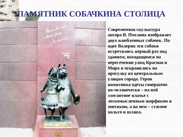 ПАМЯТНИК СОБАЧКИНА СТОЛИЦА Современная скульптура автора В. Пчелина изображает двух влюбленных собачек. По идее Валерия эти собаки встретились первый раз под зданием, находящимся на пересечении улиц Красная и Мира и отправились на прогулку по центральным улицам города. Герои памятника одеты совершено по-человечески – на ней элегантное платье с легкомысленным шарфиком и зонтиком, а на нем – статное пальто и шляпа. 