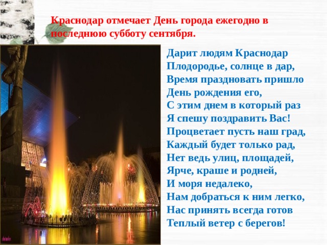 Краснодар отмечает День города ежегодно в последнюю субботу сентября.   Дарит людям Краснодар  Плодородье, солнце в дар,  Время праздновать пришло  День рождения его,  С этим днем в который раз  Я спешу поздравить Вас!  Процветает пусть наш град,  Каждый будет только рад,  Нет ведь улиц, площадей,  Ярче, краше и родней,  И моря недалеко,  Нам добраться к ним легко,  Нас принять всегда готов  Теплый ветер с берегов!   